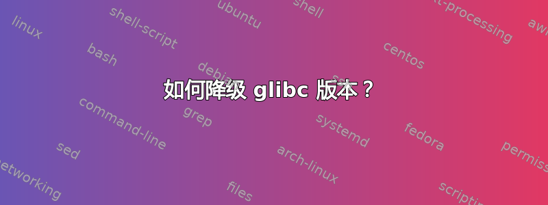 如何降级 glibc 版本？