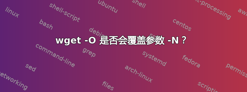 wget -O 是否会覆盖参数 -N？