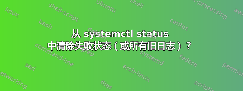 从 systemctl status 中清除失败状态（或所有旧日志）？