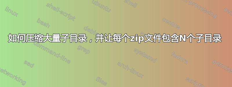 如何压缩大量子目录，并让每个zip文件包含N个子目录