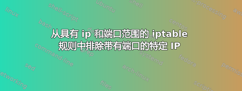 从具有 ip 和端口范围的 iptable 规则中排除带有端口的特定 IP