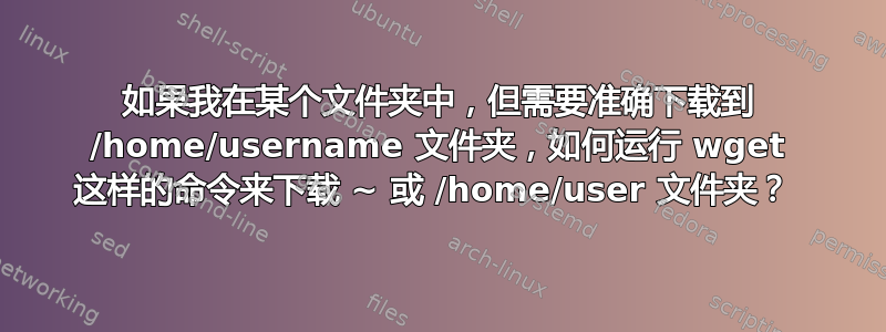 如果我在某个文件夹中，但需要准确下载到 /home/username 文件夹，如何运行 wget 这样的命令来下载 ~ 或 /home/user 文件夹？ 