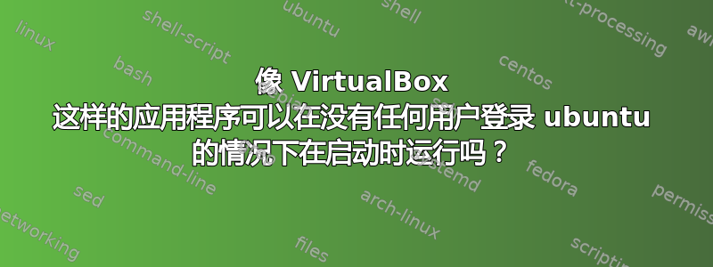 像 VirtualBox 这样的应用程序可以在没有任何用户登录 ubuntu 的情况下在启动时运行吗？