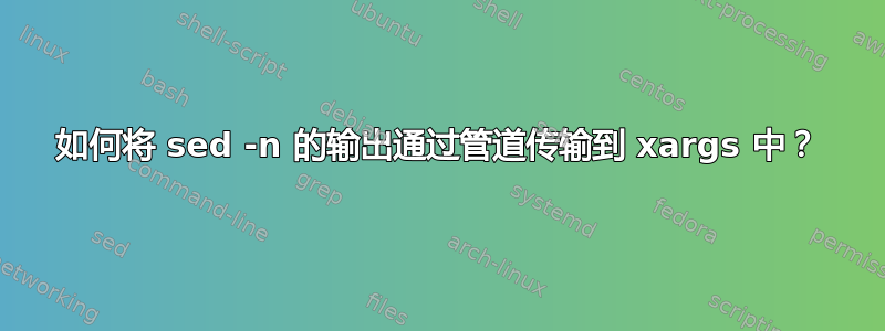 如何将 sed -n 的输出通过管道传输到 xargs 中？