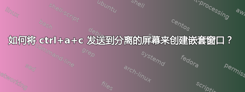 如何将 ctrl+a+c 发送到分离的屏幕来创建嵌套窗口？