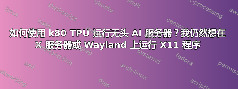 如何使用 k80 TPU 运行无头 AI 服务器？我仍然想在 X 服务器或 Wayland 上运行 X11 程序