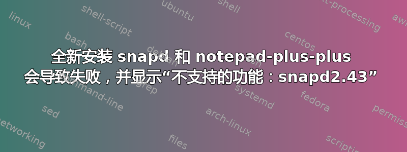 全新安装 snapd 和 notepad-plus-plus 会导致失败，并显示“不支持的功能：snapd2.43”