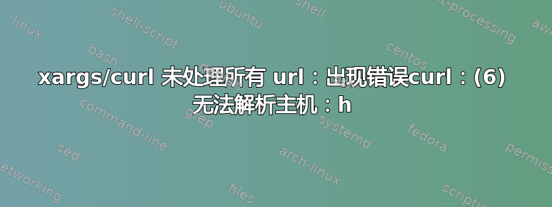 xargs/curl 未处理所有 url：出现错误curl：(6) 无法解析主机：h