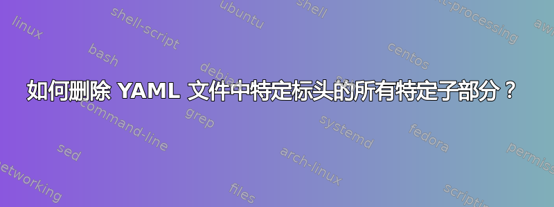 如何删除 YAML 文件中特定标头的所有特定子部分？