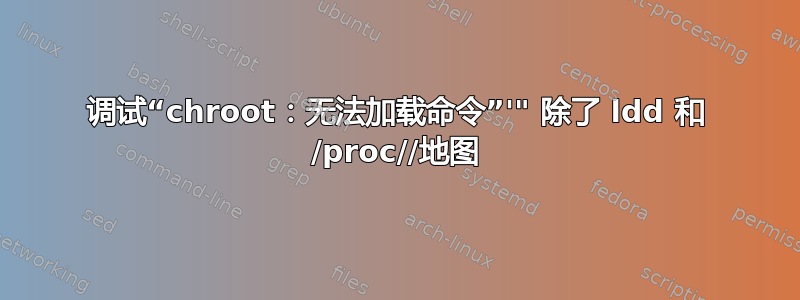 调试“chroot：无法加载命令”'" 除了 ldd 和 /proc//地图