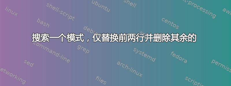 搜索一个模式，仅替换前两行并删除其余的