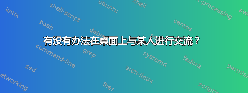 有没有办法在桌面上与某人进行交流？