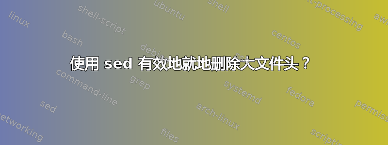 使用 sed 有效地就地删除大文件头？