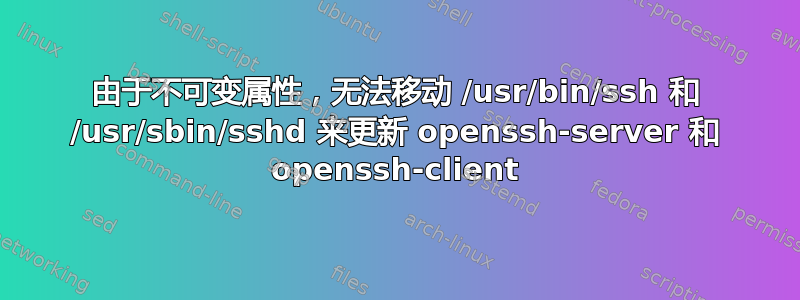 由于不可变属性，无法移动 /usr/bin/ssh 和 /usr/sbin/sshd 来更新 openssh-server 和 openssh-client