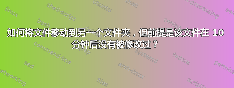 如何将文件移动到另一个文件夹，但前提是该文件在 10 分钟后没有被修改过？