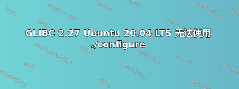 GLIBC 2.27 Ubuntu 20.04 LTS 无法使用 ./configure