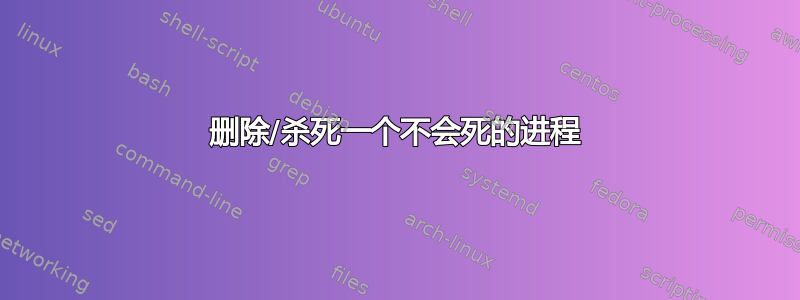 删除/杀死一个不会死的进程