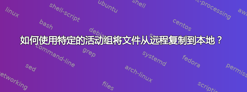 如何使用特定的活动组将文件从远程复制到本地？