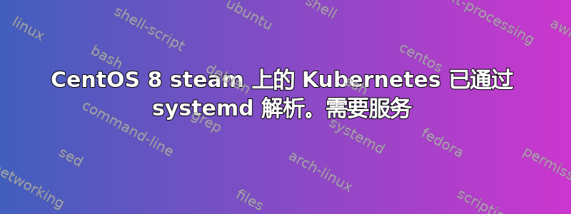 CentOS 8 steam 上的 Kubernetes 已通过 systemd 解析。需要服务