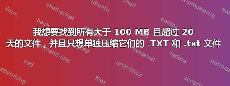 我想要找到所有大于 100 MB 且超过 20 天的文件，并且只想单独压缩它们的 .TXT 和 .txt 文件