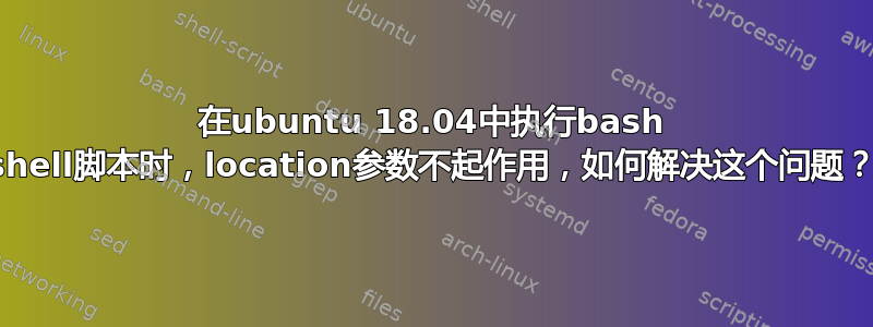 在ubuntu 18.04中执行bash shell脚本时，location参数不起作用，如何解决这个问题？