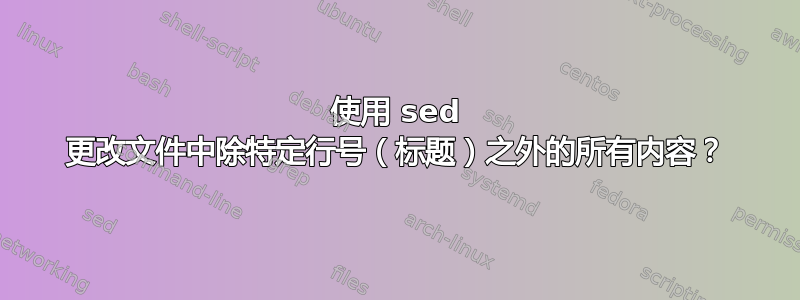 使用 sed 更改文件中除特定行号（标题）之外的所有内容？