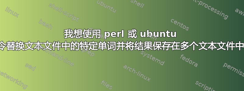 我想使用 perl 或 ubuntu 命令替换文本文件中的特定单词并将结果保存在多个文本文件中？