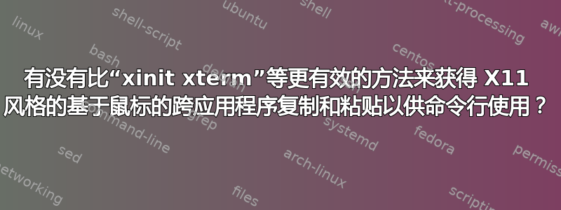 有没有比“xinit xterm”等更有效的方法来获得 X11 风格的基于鼠标的跨应用程序复制和粘贴以供命令行使用？