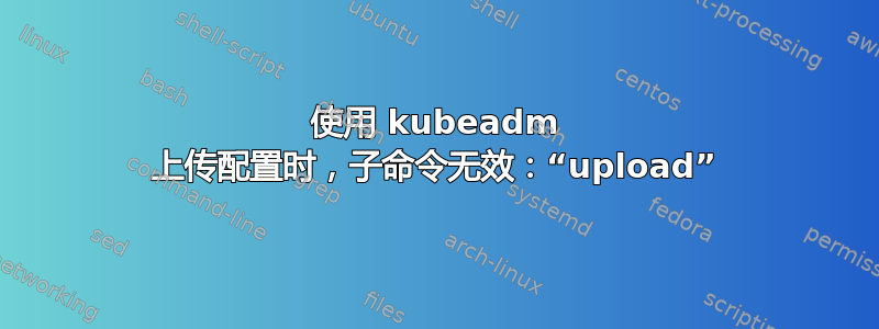 使用 kubeadm 上传配置时，子命令无效：“upload”