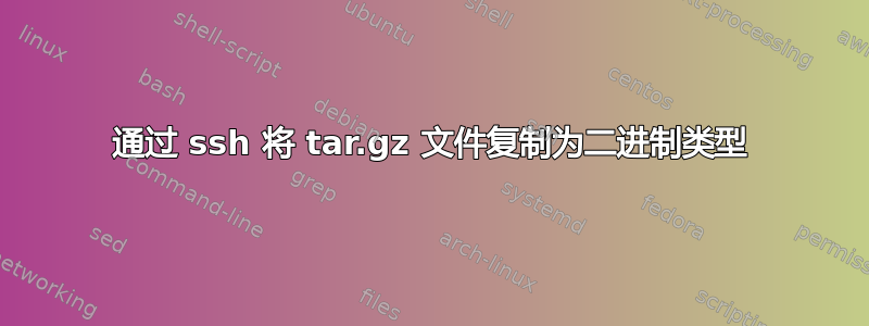 通过 ssh 将 tar.gz 文件复制为二进制类型