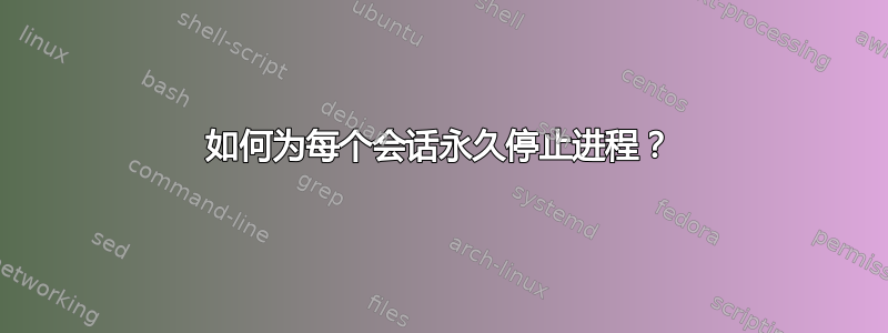 如何为每个会话永久停止进程？