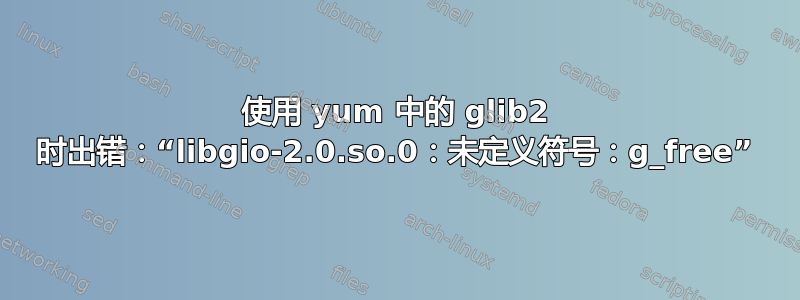 使用 yum 中的 glib2 时出错：“libgio-2.0.so.0：未定义符号：g_free”