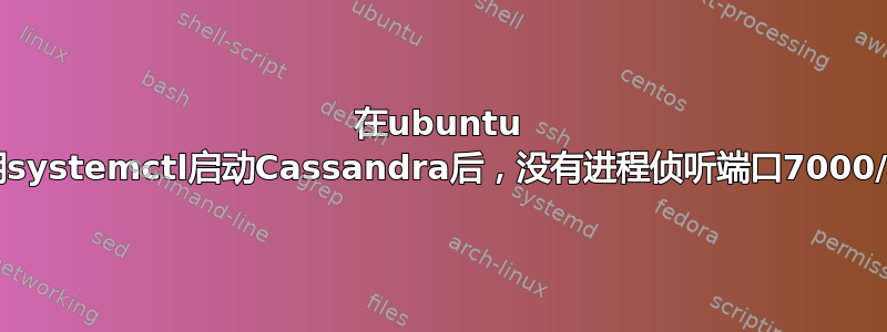 在ubuntu 20.4上，使用systemctl启动Cassandra后，没有进程侦听端口7000/9042/7199