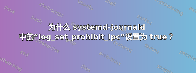 为什么 systemd-journald 中的“log_set_prohibit_ipc”设置为 true？