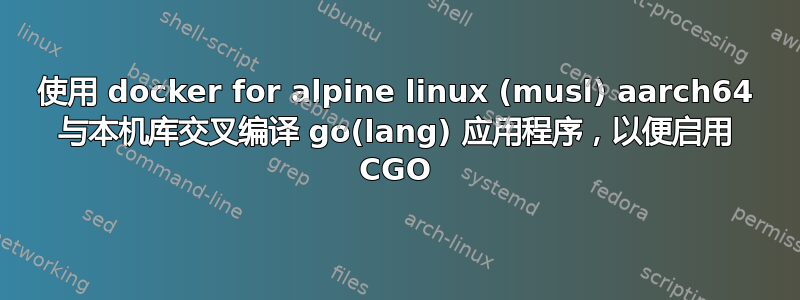 使用 docker for alpine linux (musl) aarch64 与本机库交叉编译 go(lang) 应用程序，以便启用 CGO