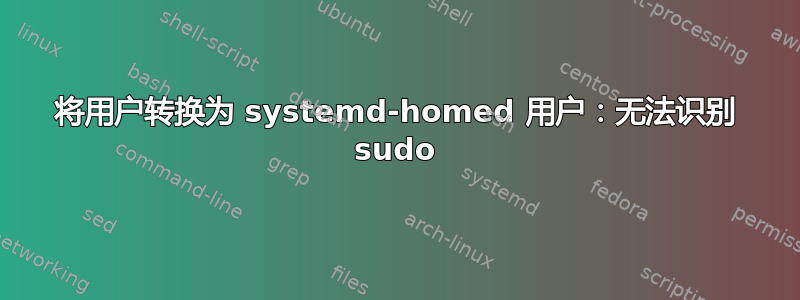 将用户转换为 systemd-homed 用户：无法识别 sudo