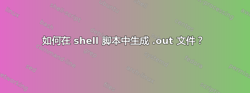 如何在 shell 脚本中生成 .out 文件？