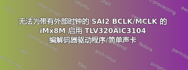 无法为带有外部时钟的 SAI2 BCLK/MCLK 的 iMx8M 启用 TLV320AIC3104 编解码器驱动程序/简单声卡