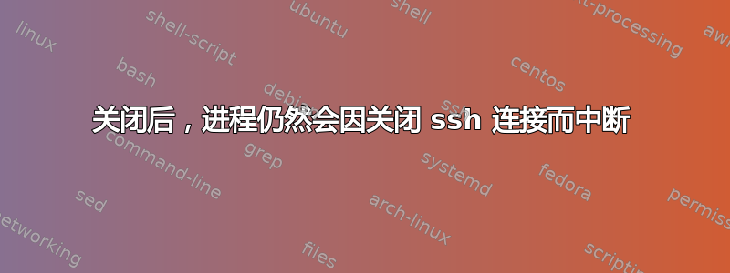 关闭后，进程仍然会因关闭 ssh 连接而中断