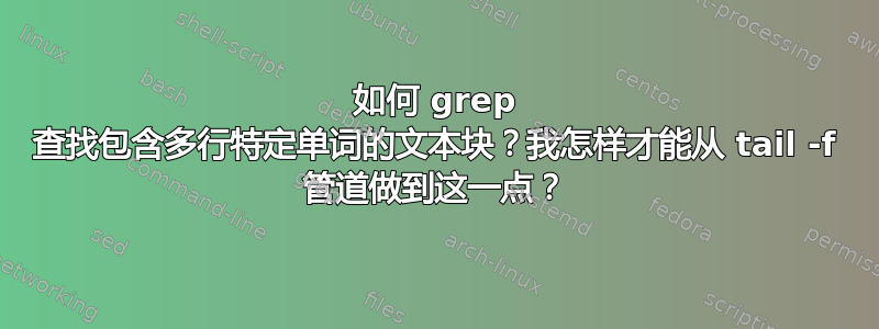 如何 grep 查找包含多行特定单词的文本块？我怎样才能从 tail -f 管道做到这一点？