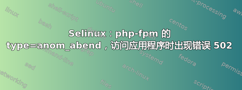 Selinux：php-fpm 的 type=anom_abend，访问应用程序时出现错误 502