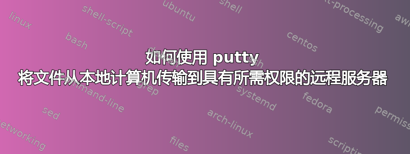 如何使用 putty 将文件从本地计算机传输到具有所需权限的远程服务器