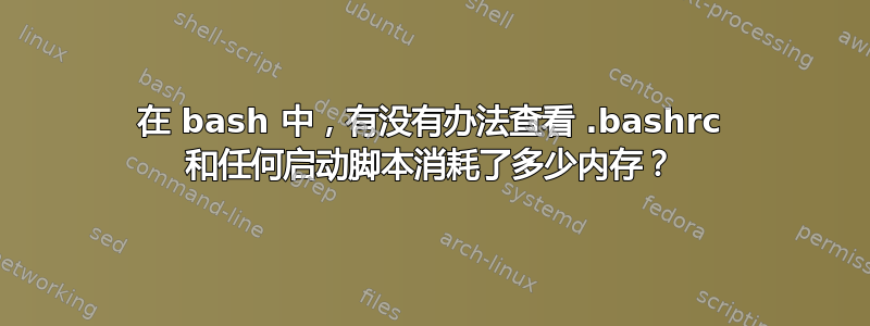 在 bash 中，有没有办法查看 .bashrc 和任何启动脚本消耗了多少内存？