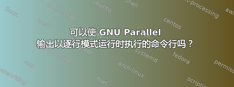 可以使 GNU Parallel 输出以逐行模式运行时执行的命令行吗？