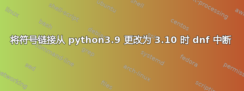 将符号链接从 python3.9 更改为 3.10 时 dnf 中断