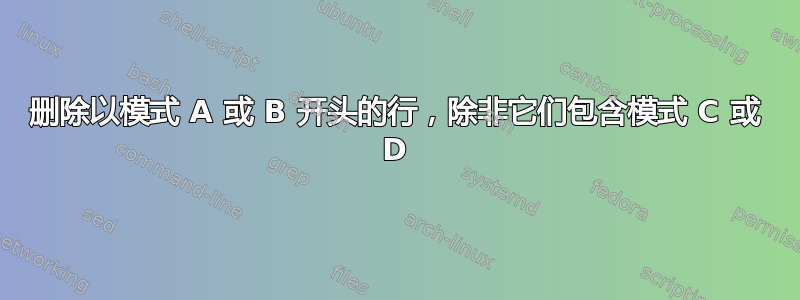 删除以模式 A 或 B 开头的行，除非它们包含模式 C 或 D