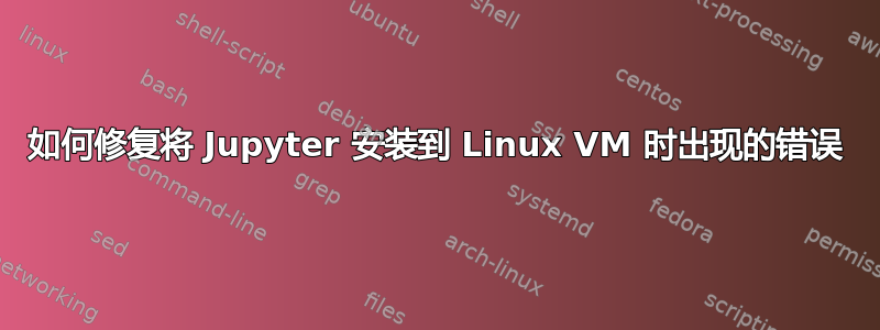 如何修复将 Jupyter 安装到 Linux VM 时出现的错误