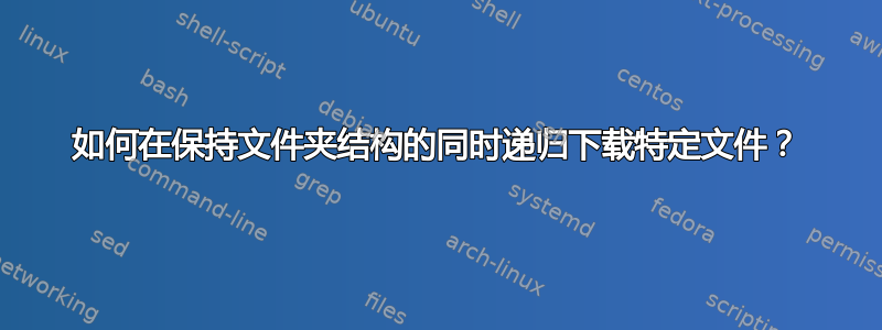 如何在保持文件夹结构的同时递归下载特定文件？