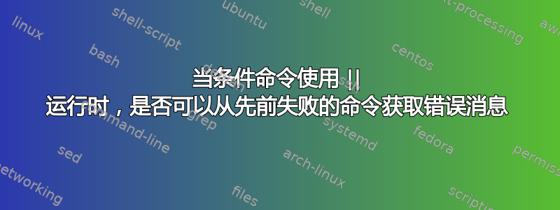 当条件命令使用 || 运行时，是否可以从先前失败的命令获取错误消息