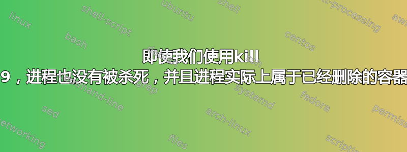 即使我们使用kill -9，进程也没有被杀死，并且进程实际上属于已经删除的容器